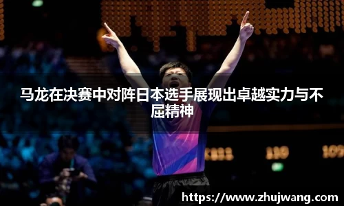 马龙在决赛中对阵日本选手展现出卓越实力与不屈精神