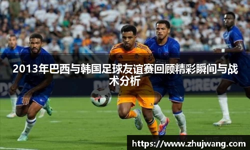 2013年巴西与韩国足球友谊赛回顾精彩瞬间与战术分析