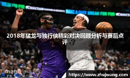 2018年猛龙与独行侠精彩对决回顾分析与赛后点评